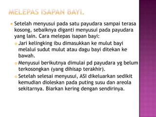 

Setelah menyusui pada satu payudara sampai terasa
kosong, sebaiknya diganti menyusui pada payudara
yang lain. Cara melepas isapan bayi:
 Jari kelingking ibu dimasukkan ke mulut bayi
melalui sudut mulut atau dagu bayi ditekan ke
bawah.
 Menyusui berikutnya dimulai pd payudara yg belum
terkosongkan (yang dihisap terakhir).
 Setelah selesai menyusui, ASI dikeluarkan sedikit
kemudian dioleskan pada puting susu dan areola
sekitarnya. Biarkan kering dengan sendirinya.

 