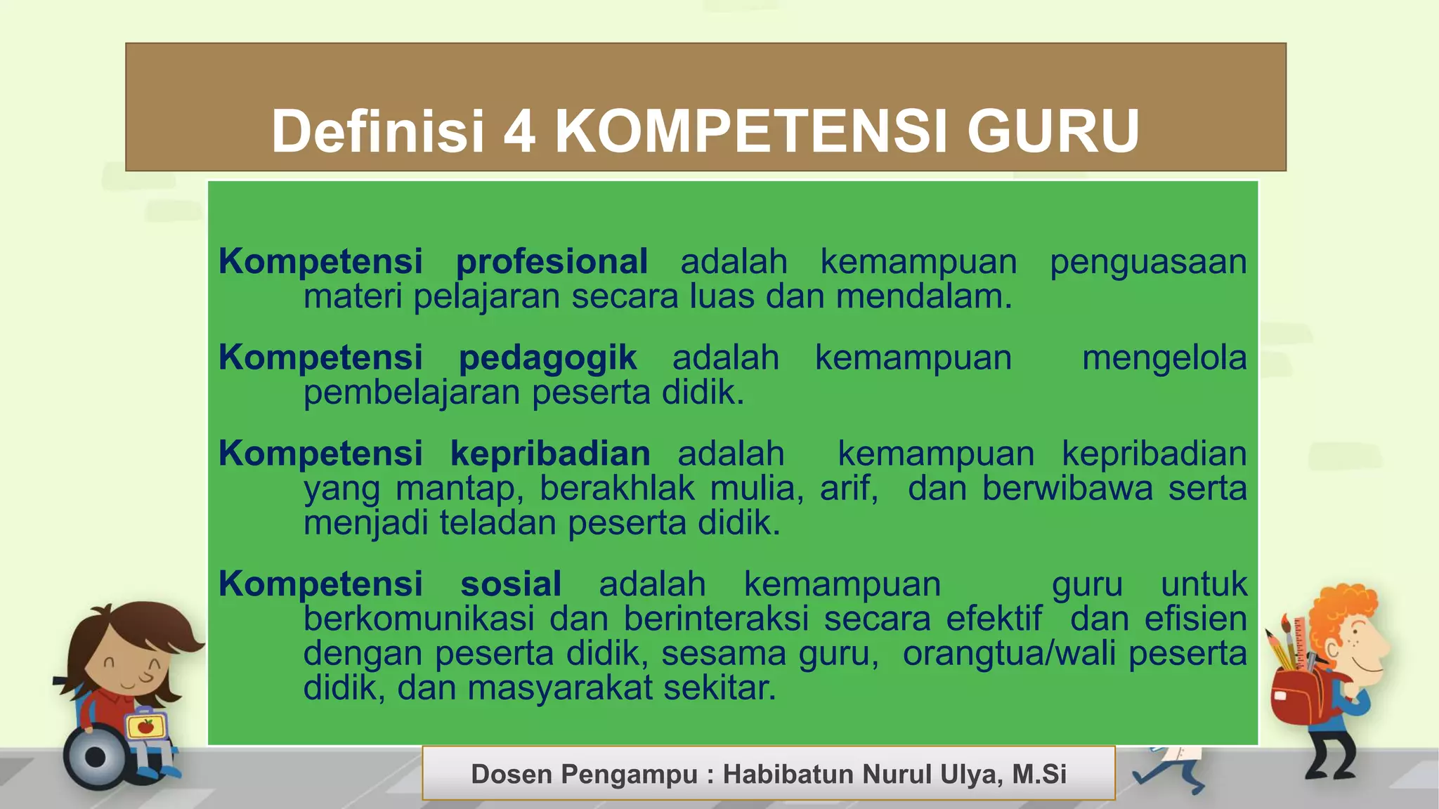 Dosen Pengampu : LIYANA SUNANTO
Definisi 4 KOMPETENSI GURU
Kompetensi profesional adalah kemampuan penguasaan
materi pelajaran secara luas dan mendalam.
Kompetensi pedagogik adalah kemampuan mengelola
pembelajaran peserta didik.
Kompetensi kepribadian adalah kemampuan kepribadian
yang mantap, berakhlak mulia, arif, dan berwibawa serta
menjadi teladan peserta didik.
Kompetensi sosial adalah kemampuan guru untuk
berkomunikasi dan berinteraksi secara efektif dan efisien
dengan peserta didik, sesama guru, orangtua/wali peserta
didik, dan masyarakat sekitar.
Dosen Pengampu : Habibatun Nurul Ulya, M.Si
 