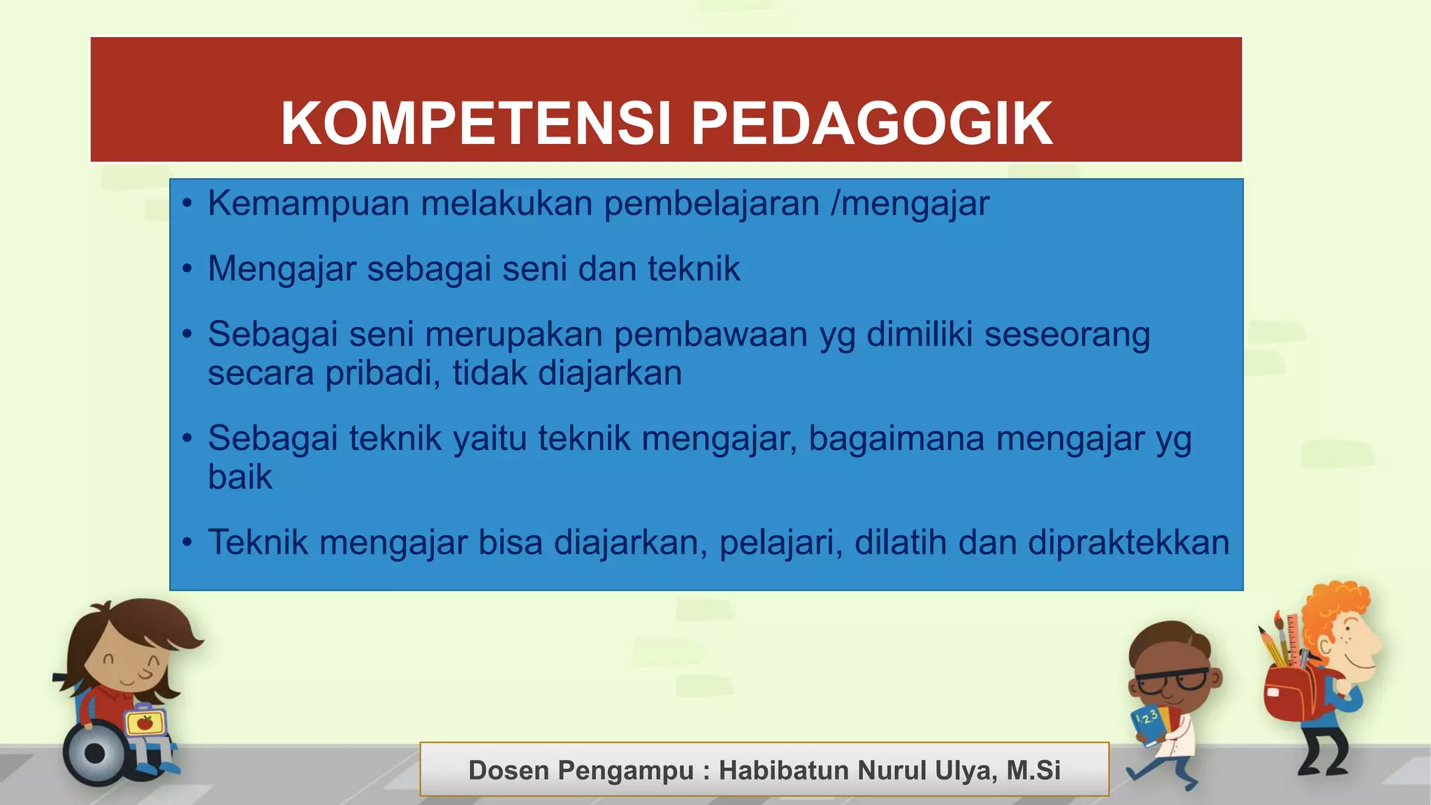 Dosen Pengampu : LIYANA SUNANTO
KOMPETENSI PEDAGOGIK
• Kemampuan melakukan pembelajaran /mengajar
• Mengajar sebagai seni dan teknik
• Sebagai seni merupakan pembawaan yg dimiliki seseorang
secara pribadi, tidak diajarkan
• Sebagai teknik yaitu teknik mengajar, bagaimana mengajar yg
baik
• Teknik mengajar bisa diajarkan, pelajari, dilatih dan dipraktekkan
Dosen Pengampu : Habibatun Nurul Ulya, M.Si
 