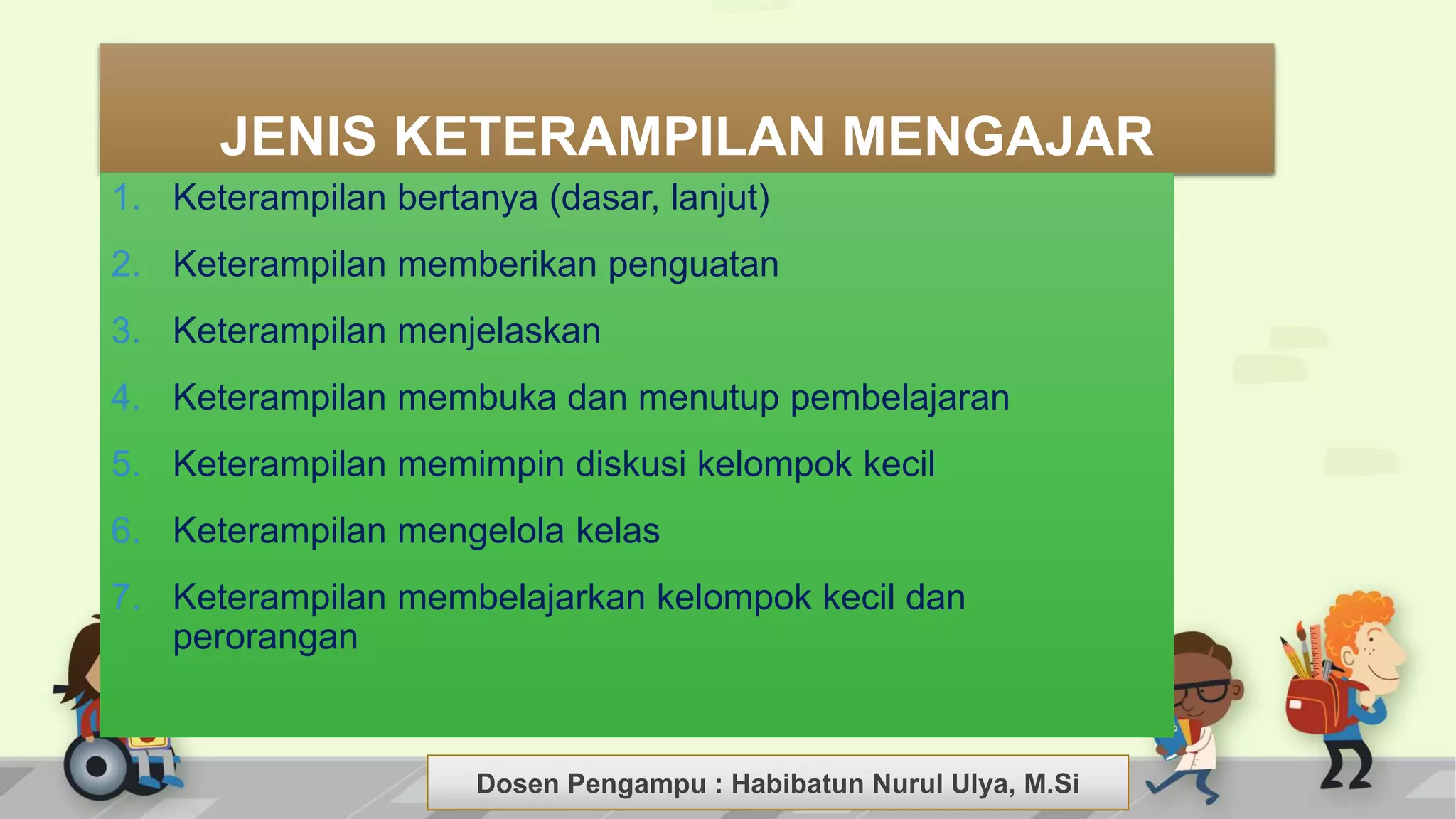 Dosen Pengampu : LIYANA SUNANTO
JENIS KETERAMPILAN MENGAJAR
1. Keterampilan bertanya (dasar, lanjut)
2. Keterampilan memberikan penguatan
3. Keterampilan menjelaskan
4. Keterampilan membuka dan menutup pembelajaran
5. Keterampilan memimpin diskusi kelompok kecil
6. Keterampilan mengelola kelas
7. Keterampilan membelajarkan kelompok kecil dan
perorangan
Dosen Pengampu : Habibatun Nurul Ulya, M.Si
 