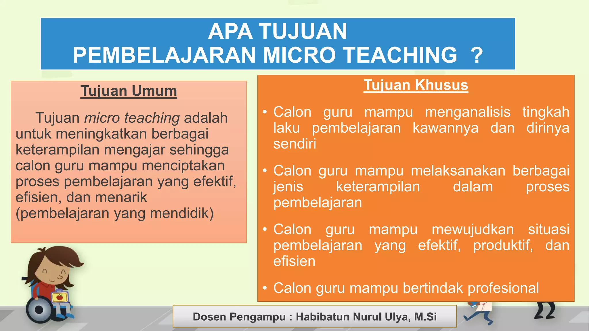 Dosen Pengampu : LIYANA SUNANTO
Tujuan Umum
Tujuan micro teaching adalah
untuk meningkatkan berbagai
keterampilan mengajar sehingga
calon guru mampu menciptakan
proses pembelajaran yang efektif,
efisien, dan menarik
(pembelajaran yang mendidik)
Tujuan Khusus
• Calon guru mampu menganalisis tingkah
laku pembelajaran kawannya dan dirinya
sendiri
• Calon guru mampu melaksanakan berbagai
jenis keterampilan dalam proses
pembelajaran
• Calon guru mampu mewujudkan situasi
pembelajaran yang efektif, produktif, dan
efisien
• Calon guru mampu bertindak profesional
APA TUJUAN
PEMBELAJARAN MICRO TEACHING ?
Dosen Pengampu : Habibatun Nurul Ulya, M.Si
 