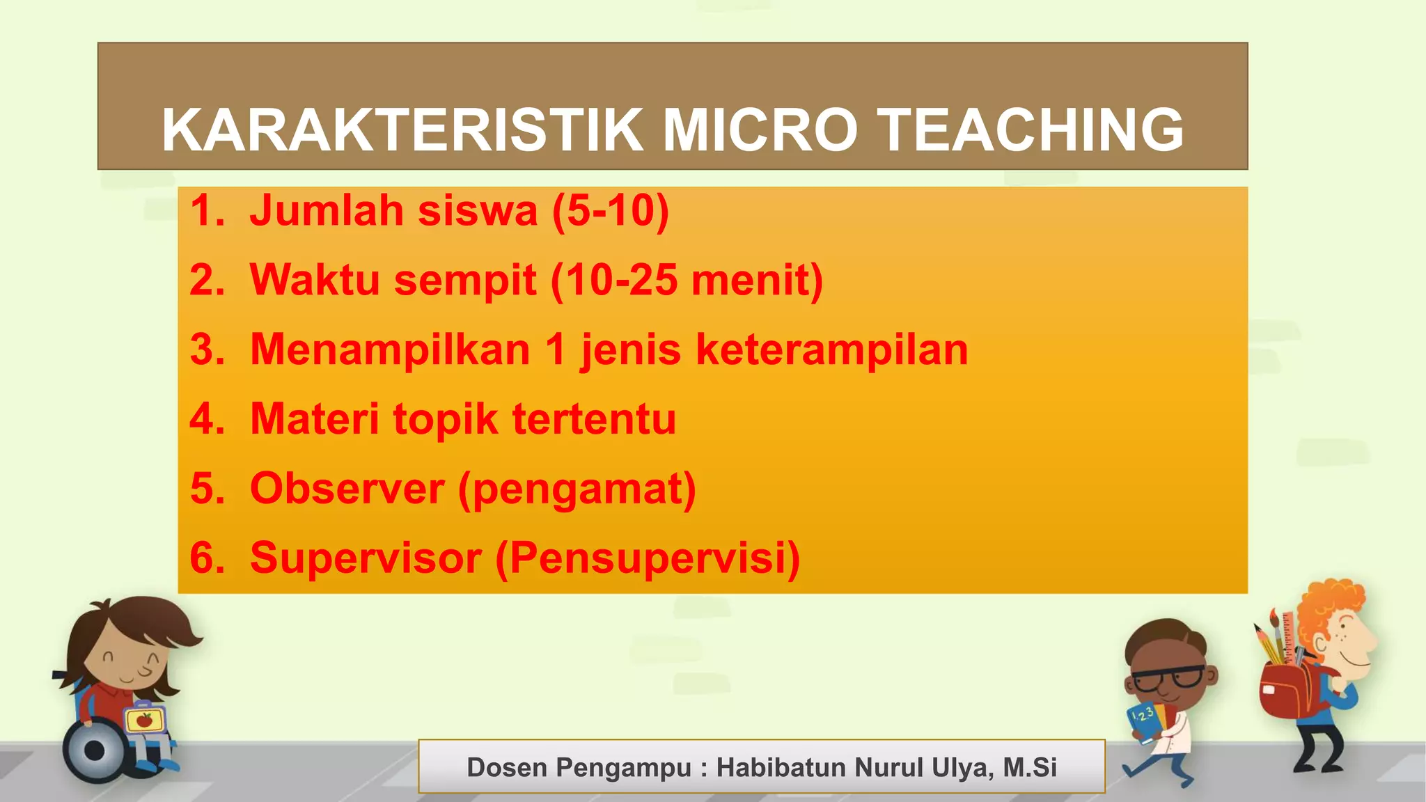 Dosen Pengampu : LIYANA SUNANTO
KARAKTERISTIK MICRO TEACHING
1. Jumlah siswa (5-10)
2. Waktu sempit (10-25 menit)
3. Menampilkan 1 jenis keterampilan
4. Materi topik tertentu
5. Observer (pengamat)
6. Supervisor (Pensupervisi)
Dosen Pengampu : Habibatun Nurul Ulya, M.Si
 