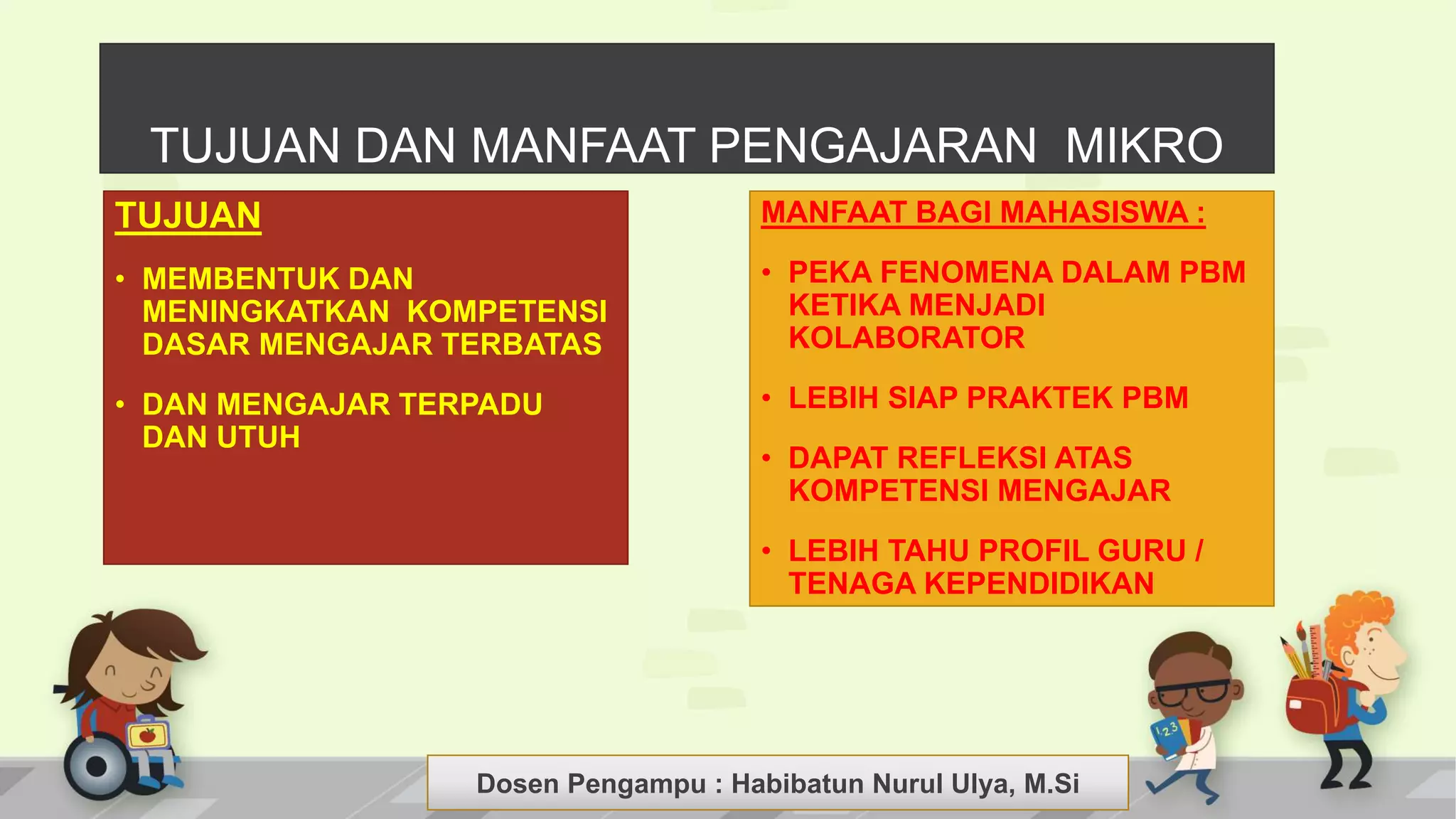 Dosen Pengampu : LIYANA SUNANTO
TUJUAN
• MEMBENTUK DAN
MENINGKATKAN KOMPETENSI
DASAR MENGAJAR TERBATAS
• DAN MENGAJAR TERPADU
DAN UTUH
MANFAAT BAGI MAHASISWA :
• PEKA FENOMENA DALAM PBM
KETIKA MENJADI
KOLABORATOR
• LEBIH SIAP PRAKTEK PBM
• DAPAT REFLEKSI ATAS
KOMPETENSI MENGAJAR
• LEBIH TAHU PROFIL GURU /
TENAGA KEPENDIDIKAN
TUJUAN DAN MANFAAT PENGAJARAN MIKRO
Dosen Pengampu : Habibatun Nurul Ulya, M.Si
 
