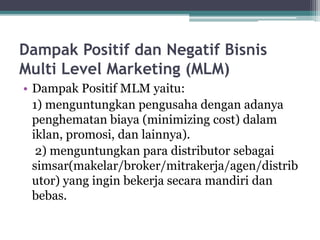 Dampak Positif dan Negatif Bisnis
Multi Level Marketing (MLM)
• Dampak Positif MLM yaitu:
1) menguntungkan pengusaha dengan adanya
penghematan biaya (minimizing cost) dalam
iklan, promosi, dan lainnya).
2) menguntungkan para distributor sebagai
simsar(makelar/broker/mitrakerja/agen/distrib
utor) yang ingin bekerja secara mandiri dan
bebas.
 