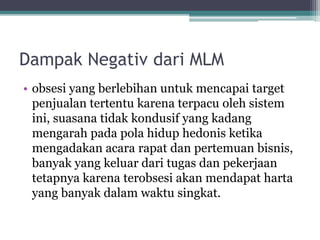 Dampak Negativ dari MLM
• obsesi yang berlebihan untuk mencapai target
penjualan tertentu karena terpacu oleh sistem
ini, suasana tidak kondusif yang kadang
mengarah pada pola hidup hedonis ketika
mengadakan acara rapat dan pertemuan bisnis,
banyak yang keluar dari tugas dan pekerjaan
tetapnya karena terobsesi akan mendapat harta
yang banyak dalam waktu singkat.
 