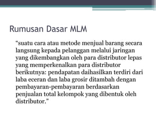 Rumusan Dasar MLM
“suatu cara atau metode menjual barang secara
langsung kepada pelanggan melalui jaringan
yang dikembangkan oleh para distributor lepas
yang memperkenalkan para distributor
berikutnya: pendapatan daihasilkan terdiri dari
laba eceran dan laba grosir ditambah dengan
pembayaran-pembayaran berdasarkan
penjualan total kelompok yang dibentuk oleh
distributor.”
 