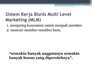 Sistem Kerja Bisnis Multi Level
Marketing (MLM)
1. menjaring konsumen untuk menjadi member.
2. mencari member-member baru.
“semakin banyak anggotanya semakin
banyak bonus yang diperolehnya”.
 
