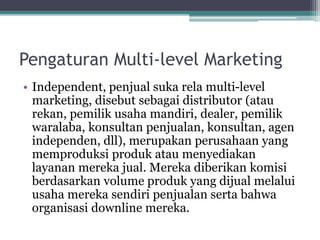 Pengaturan Multi-level Marketing
• Independent, penjual suka rela multi-level
marketing, disebut sebagai distributor (atau
rekan, pemilik usaha mandiri, dealer, pemilik
waralaba, konsultan penjualan, konsultan, agen
independen, dll), merupakan perusahaan yang
memproduksi produk atau menyediakan
layanan mereka jual. Mereka diberikan komisi
berdasarkan volume produk yang dijual melalui
usaha mereka sendiri penjualan serta bahwa
organisasi downline mereka.
 