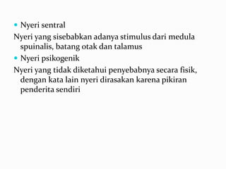  Nyeri sentral
Nyeri yang sisebabkan adanya stimulus dari medula
  spuinalis, batang otak dan talamus
 Nyeri psikogenik
Nyeri yang tidak diketahui penyebabnya secara fisik,
  dengan kata lain nyeri dirasakan karena pikiran
  penderita sendiri
 