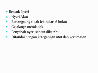  Bentuk Nyeri
1.   Nyeri Akut
    Berlangsung tidak lebih dari 6 bulan
    Gejalanya mendadak
    Penyebab nyeri sehera diketahui
    Ditandai dengan ketegangan otot dan kecemasan
 
