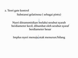 2. Teori gate kontrol
           Substansi gelatinosa ( sebagai pintu)

      Nyeri ditransmisikan melalui serabut syarab
     berdiameter kecil, dihambat oleh serabut syaraf
                   berdiameter besar

       Implus nyeri menuju otak menurun/hilang
 