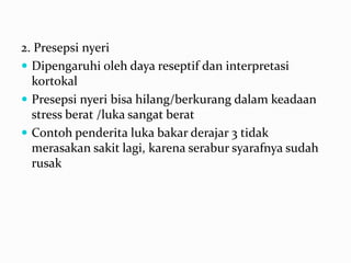 2. Presepsi nyeri
 Dipengaruhi oleh daya reseptif dan interpretasi
  kortokal
 Presepsi nyeri bisa hilang/berkurang dalam keadaan
  stress berat /luka sangat berat
 Contoh penderita luka bakar derajar 3 tidak
  merasakan sakit lagi, karena serabur syarafnya sudah
  rusak
 