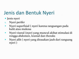 Jenis dan Bentuk Nyeri
 Jenis nyeri
1. Nyeri perifer
 Nyeri superfisial ( nyeri karena rangsangan pada
    kulit atau mukosa
   Nyeri viseral (nyeri yang muncul akibat stimulasi di
    rongga abdomen, kranial dan thoraks
   Nyeri alih ( nyeri yang dirasakan jauh dari rangsang
    nyeri )
 