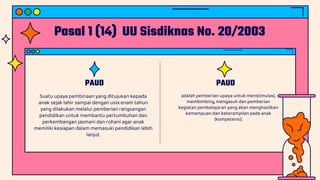 Pasal 1 (14) UU Sisdiknas No. 20/2003
PAUD
Suatu upaya pembinaan yang ditujukan kepada
anak sejak lahir sampai dengan usia enam tahun
yang dilakukan melalui pemberian rangsangan
pendidikan untuk membantu pertumbuhan dan
perkembangan jasmani dan rohani agar anak
memiliki kesiapan dalam memasuki pendidikan lebih
lanjut.
PAUD
adalah pemberian upaya untuk menstimulasi,
membimbing, mengasuh dan pemberian
kegiatan pembelajaran yang akan menghasilkan
kemampuan dan keterampilan pada anak
(kompetensi).
 