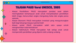 TUJUAN PAUD Versi UNESCO, 2005
1. Alasan Pendidikan: PAUD merupakan pondasi awal dalam
meningkatkan kemampuan anak untuk menyelesaikan pendidikan
lebih tinggi, menurunkan angka mengulang kelas dan angka putus
sekolah.
2. Alasan Ekonomi: PAUD merupakan investasi yang menguntungkan
baik bagi keluarga maupun pemerintah
3. Alasan sosial: PAUD merupakan salah satu upaya untuk
menghentikan roda kemiskinan
4. Alasan Hak/Hukum: PAUD merupakan hak setiap anak untuk
memperoleh pendidikan yang dijamin oleh undang-undang.
 