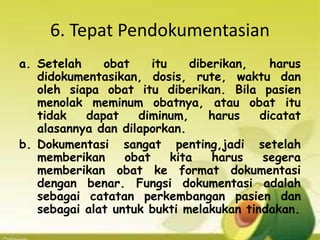6. Tepat Pendokumentasian
a. Setelah obat itu diberikan, harus
didokumentasikan, dosis, rute, waktu dan
oleh siapa obat itu diberikan. Bila pasien
menolak meminum obatnya, atau obat itu
tidak dapat diminum, harus dicatat
alasannya dan dilaporkan.
b. Dokumentasi sangat penting,jadi setelah
memberikan obat kita harus segera
memberikan obat ke format dokumentasi
dengan benar. Fungsi dokumentasi adalah
sebagai catatan perkembangan pasien dan
sebagai alat untuk bukti melakukan tindakan.
 
