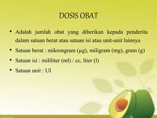 DOSIS OBAT
• Adalah jumlah obat yang diberikan kepada penderita
dalam satuan berat atau satuan isi atau unit-unit lainnya
• Satuan berat : mikrongram (µg), miligram (mg), gram (g)
• Satuan isi : mililiter (ml) / cc, liter (l)
• Satuan unit : UI
 