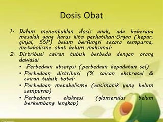 Dosis Obat
1. Dalam menentuklan dosis anak, ada beberapa
masalah yang harus kita perhatikan.Organ (hepar,
ginjal, SSP) belum berfungsi secara sempurna,
metabolisme obat belum maksimal.
2. Distribusi cairan tubuh berbeda dengan orang
dewasa:
• Perbedaan absorpsi (perbedaan kepadatan sel)
• Perbedaan distribusi (% cairan ekstrasel &
cairan tubuh total.
• Perbedaan metabolisme (ensimatik yang belum
sempurna)
• Perbedaan ekskresi (glomerulus belum
berkembang lengkap)
 