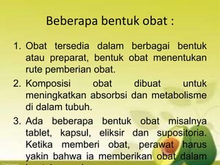 Beberapa bentuk obat :
1. Obat tersedia dalam berbagai bentuk
atau preparat, bentuk obat menentukan
rute pemberian obat.
2. Komposisi obat dibuat untuk
meningkatkan absorbsi dan metabolisme
di dalam tubuh.
3. Ada beberapa bentuk obat misalnya
tablet, kapsul, eliksir dan supositoria.
Ketika memberi obat, perawat harus
yakin bahwa ia memberikan obat dalam
 