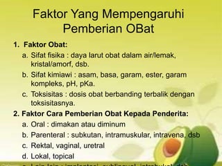 Faktor Yang Mempengaruhi
Pemberian OBat
1. Faktor Obat:
a. Sifat fisika : daya larut obat dalam air/lemak,
kristal/amorf, dsb.
b. Sifat kimiawi : asam, basa, garam, ester, garam
kompleks, pH, pKa.
c. Toksisitas : dosis obat berbanding terbalik dengan
toksisitasnya.
2. Faktor Cara Pemberian Obat Kepada Penderita:
a. Oral : dimakan atau diminum
b. Parenteral : subkutan, intramuskular, intravena, dsb
c. Rektal, vaginal, uretral
d. Lokal, topical
 