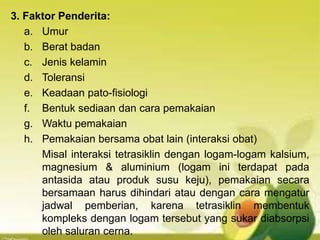 3. Faktor Penderita:
a. Umur
b. Berat badan
c. Jenis kelamin
d. Toleransi
e. Keadaan pato-fisiologi
f. Bentuk sediaan dan cara pemakaian
g. Waktu pemakaian
h. Pemakaian bersama obat lain (interaksi obat)
Misal interaksi tetrasiklin dengan logam-logam kalsium,
magnesium & aluminium (logam ini terdapat pada
antasida atau produk susu keju), pemakaian secara
bersamaan harus dihindari atau dengan cara mengatur
jadwal pemberian, karena tetrasiklin membentuk
kompleks dengan logam tersebut yang sukar diabsorpsi
oleh saluran cerna.
 