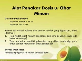 Alat Penakar Dosis u/ Obat
Minum
Dalam Bentuk Sendok
•Sendok makan = 15 cc
•Sendok teh = 5 cc
Karena ada variasi volume dlm bentuk sendok yang digunakan, maka
idealnya :
1. Tiap wadah obat minum dilengkapi dgn sendok yang sesuai (ada
batas ukurannya)
2. Tiap penderita memiliki gelas-obat yang diberi tanda dgn garis
untuk sendok makan dan untuk sendok teh
Berupa Obat Tetes
Penetes yg digunakan adalah penetes baku
 
