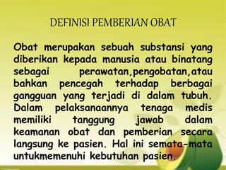 DEFINISI PEMBERIAN OBAT
Obat merupakan sebuah substansi yang
diberikan kepada manusia atau binatang
sebagai perawatan,pengobatan,atau
bahkan pencegah terhadap berbagai
gangguan yang terjadi di dalam tubuh.
Dalam pelaksanaannya tenaga medis
memiliki tanggung jawab dalam
keamanan obat dan pemberian secara
langsung ke pasien. Hal ini semata-mata
untukmemenuhi kebutuhan pasien.
 
