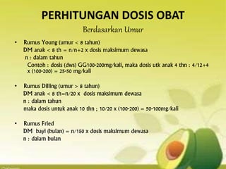 PERHITUNGAN DOSIS OBAT
Berdasarkan Umur
• Rumus Young (umur < 8 tahun)
DM anak < 8 th = n/n+2 x dosis maksimum dewasa
n : dalam tahun
Contoh : dosis (dws) GG100-200mg/kali, maka dosis utk anak 4 thn : 4/12+4
x (100-200) = 25-50 mg/kali
• Rumus Dilling (umur > 8 tahun)
DM anak < 8 th=n/20 x dosis maksimum dewasa
n : dalam tahun
maka dosis untuk anak 10 thn ; 10/20 x (100-200) = 50-100mg/kali
• Rumus Fried
DM bayi (bulan) = n/150 x dosis maksimum dewasa
n : dalam bulan
 