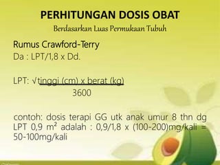 PERHITUNGAN DOSIS OBAT
Berdasarkan Luas Permukaan Tubuh
Rumus Crawford-Terry
Da : LPT/1,8 x Dd.
LPT: √tinggi (cm) x berat (kg)
3600
contoh: dosis terapi GG utk anak umur 8 thn dg
LPT 0,9 m² adalah : 0,9/1,8 x (100-200)mg/kali =
50-100mg/kali
 