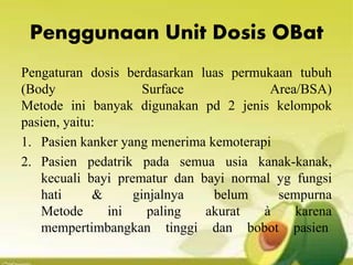 Penggunaan Unit Dosis OBat
Pengaturan dosis berdasarkan luas permukaan tubuh
(Body Surface Area/BSA)
Metode ini banyak digunakan pd 2 jenis kelompok
pasien, yaitu:
1. Pasien kanker yang menerima kemoterapi
2. Pasien pedatrik pada semua usia kanak-kanak,
kecuali bayi prematur dan bayi normal yg fungsi
hati & ginjalnya belum sempurna
Metode ini paling akurat à karena
mempertimbangkan tinggi dan bobot pasien
 
