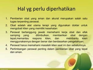 Hal yg perlu diperhatikan
1. Pemberian obat yang aman dan akurat merupakan salah satu
tugas terpenting perawat.
2. Obat adalah alat utama terapi yang digunakan dokter untuk
mengobati klien yang memiliki kesehatan
3. Perawat bertanggung jawab memehami kerja obat dan efek
samping yang ditimbulkan, memberikan obat dengan
tepat,memantau respons klien, dan membantu klien
menggunakannya dengan benar dan berdasarkan pengetahuan.
4. Perawat harus memahami masalah klien saat ini dan sebelumnya.
5. Pertimbangan perawat penting dalam pemberian obat yang tepat
dan aman.
 