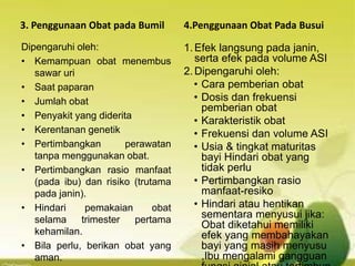 3. Penggunaan Obat pada Bumil
Dipengaruhi oleh:
• Kemampuan obat menembus
sawar uri
• Saat paparan
• Jumlah obat
• Penyakit yang diderita
• Kerentanan genetik
• Pertimbangkan perawatan
tanpa menggunakan obat.
• Pertimbangkan rasio manfaat
(pada ibu) dan risiko (trutama
pada janin).
• Hindari pemakaian obat
selama trimester pertama
kehamilan.
• Bila perlu, berikan obat yang
aman.
4.Penggunaan Obat Pada Busui
1.Efek langsung pada janin,
serta efek pada volume ASI
2.Dipengaruhi oleh:
• Cara pemberian obat
• Dosis dan frekuensi
pemberian obat
• Karakteristik obat
• Frekuensi dan volume ASI
• Usia & tingkat maturitas
bayi Hindari obat yang
tidak perlu
• Pertimbangkan rasio
manfaat-resiko
• Hindari atau hentikan
sementara menyusui jika:
Obat diketahui memiliki
efek yang membahayakan
bayi yang masih menyusu
,Ibu mengalami gangguan
 