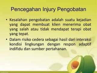 Pencegahan Injury Pengobatan
• Kesalahan pengobatan adalah suatu kejadian
yang dapat membuat klien menerima obat
yang salah atau tidak mendapat terapi obat
yang tepat.
• Dalam risiko cedera sebagai hasil dari interaksi
kondisi lingkungan dengan respon adaptif
indifidu dan sumber pertahanan.
 