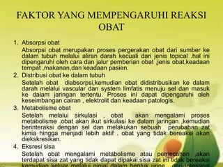 FAKTOR YANG MEMPENGARUHI REAKSI
OBAT
1. Absorpsi obat
Absorpsi obat merupakan proses pergerakan obat dari sumber ke
dalam tubuh melalui aliran darah kecuali dari jenis topical .hal ini
dipengaruhi oleh cara dan jalur pemberian obat ,jenis obat,keadaan
tempat ,makanan,dan keadaan pasien.
2. Distribusi obat ke dalam tubuh
Setelah obat diabsorpsi,kemudian obat didistribusikan ke dalam
darah melalui vascular dan system limfatis menuju sel dan masuk
ke dalam jaringan tertentu. Proses ini dapat dipengaruhi oleh
keseimbangan cairan , elektrolit dan keadaan patologis.
3. Metabolisme obat
Setelah melalui sirkulasi , obat akan mengalami proses
metabolisme .obat akan ikut sirkulasi ke dalam jaringan ,kemudian
berinteraksi dengan sel dan melakukan sebuah perubahan zat
kimia hingga menjadi lebih aktif . obat yang tidak bereaksi akan
diekskresikan.
4. Eksresi sisa
Setelah obat mengalami metabolisme atau pemecahan ,akan
terdapat sisa zat yang tidak dapat dipakai.sisa zat ini tidak bereaksi
 