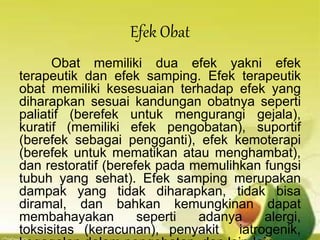 Efek Obat
Obat memiliki dua efek yakni efek
terapeutik dan efek samping. Efek terapeutik
obat memiliki kesesuaian terhadap efek yang
diharapkan sesuai kandungan obatnya seperti
paliatif (berefek untuk mengurangi gejala),
kuratif (memiliki efek pengobatan), suportif
(berefek sebagai pengganti), efek kemoterapi
(berefek untuk mematikan atau menghambat),
dan restoratif (berefek pada memulihkan fungsi
tubuh yang sehat). Efek samping merupakan
dampak yang tidak diharapkan, tidak bisa
diramal, dan bahkan kemungkinan dapat
membahayakan seperti adanya alergi,
toksisitas (keracunan), penyakit iatrogenik,
 
