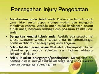Pencegahan Injury Pengobatan
• Pertahankan postur tubuh anda. Postur atau bentuk tubuh
yang tidak benar dapat mempermudah dan mengarah
terjadinya cedera. Apabila anda mulai kehilangan postur
tubuh anda, hentikan olahraga dan posisikan kembali diri
anda.
• Dengarkan kondisi tubuh anda. Apabila ada sesuatu hal
terasa sakit/menyakitkan ketika anda berlatih/olahraga,
hentikan aktifitas olaharaga yang anda kerjakan.
• Selalu lakukan pemanasan. Otot-otot sebaiknya dan harus
dilakukan pemanasan sebelum sesi latihan olahraga
kekuatan dilakukan.
• Selalu lakukan peregangan/pendinginan. Merupakan hal
penting dalam menyelesaikan olahraga yang anda lakukan
dengan peregangan/pendinginan
 