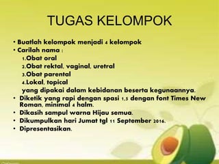 TUGAS KELOMPOK
• Buatlah kelompok menjadi 4 kelompok
• Carilah nama :
1.Obat oral
2.Obat rektal, vaginal, uretral
3.Obat parental
4.Lokal, topical
yang dipakai dalam kebidanan beserta kegunaannya.
• Diketik yang rapi dengan spasi 1,5 dengan font Times New
Roman, minimal 4 halm.
• Dikasih sampul warna Hijau semua.
• Dikumpulkan hari Jumat tgl 11 September 2016.
• Dipresentasikan.
 