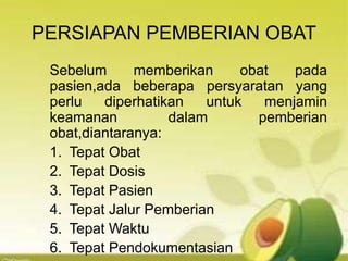 PERSIAPAN PEMBERIAN OBAT
Sebelum memberikan obat pada
pasien,ada beberapa persyaratan yang
perlu diperhatikan untuk menjamin
keamanan dalam pemberian
obat,diantaranya:
1. Tepat Obat
2. Tepat Dosis
3. Tepat Pasien
4. Tepat Jalur Pemberian
5. Tepat Waktu
6. Tepat Pendokumentasian
 