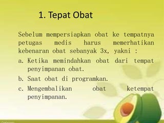 1. Tepat Obat
Sebelum mempersiapkan obat ke tempatnya
petugas medis harus memerhatikan
kebenaran obat sebanyak 3x, yakni :
a. Ketika memindahkan obat dari tempat
penyimpanan obat.
b. Saat obat di programkan.
c. Mengembalikan obat ketempat
penyimpanan.
 