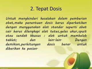 2. Tepat Dosis
Untuk menghindari kesalahan dalam pemberian
obat,maka penentuan dosis harus diperhatikan
dengan menggunakan alat standar seperti obat
cair harus dilengkapi alat tetes,gelas ukur,spuit
atau sendok khusus : alat untuk membelah
tablet; dan lain-lain. Dengan
demikian,perhitungan dosis benar untuk
diberikan ke pasien.
 