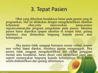 3. Tepat Pasien
Obat yang diberikan hendaknya benar pada pasien yang di
programkan. Hal ini dilakukan dengan mengidentifikasi identitas
kebenaran obat,yaitu mencocokan nama,nomor
register,alamat,dan program pengobatan pada pasien. Identitas
pasien harus diperiksa (papan identitas di tempat tidur, gelang
identitas) atau ditanyakan langsung kepada pasien atau
keluarganya.
Jika pasien tidak sanggup berespon secara verbal, respon
non verbal dapat dipakai, misalnya pasien mengangguk. Jika
pasien tidak sanggup mengidentifikasi diri akibat gangguan
mental atau kesadaran, harus dicari cara identifikasi yang lain
seperti menanyakan langsung kepada keluarganya. Bayi harus
selalu diidentifikasi dari gelang identitasnya.
 