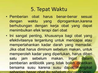 5. Tepat Waktu
• Pemberian obat harus benar-benar sesuai
dengan waktu yang diprogamkan,karena
berhubungan dengan kerja obat yang dapat
menimbulkan efek terapi dari obat
• Ini sangat penting, khususnya bagi obat yang
efektivitasnya tergantung untuk mencapai atau
mempertahankan kadar darah yang memadai.
Jika obat harus diminum sebelum makan, untuk
memperoleh kadar yang diperlukan, harus diberi
satu jam sebelum makan. Ingat dalam
pemberian antibiotik yang tidak boleh diberikan
bersama susu karena susu dapat mengikat
 
