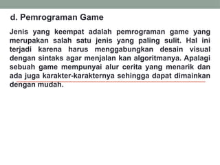 Jenis yang keempat adalah pemrograman game yang
merupakan salah satu jenis yang paling sulit. Hal ini
terjadi karena harus menggabungkan desain visual
dengan sintaks agar menjalan kan algoritmanya. Apalagi
sebuah game mempunyai alur cerita yang menarik dan
ada juga karakter-karakternya sehingga dapat dimainkan
dengan mudah.
d. Pemrograman Game
 