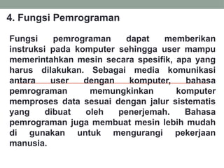 Fungsi pemrograman dapat memberikan
instruksi pada komputer sehingga user mampu
memerintahkan mesin secara spesifik, apa yang
harus dilakukan. Sebagai media komunikasi
antara user dengan komputer, bahasa
pemrograman memungkinkan komputer
memproses data sesuai dengan jalur sistematis
yang dibuat oleh penerjemah. Bahasa
pemrograman juga membuat mesin lebih mudah
di gunakan untuk mengurangi pekerjaan
manusia.
4. Fungsi Pemrograman
 