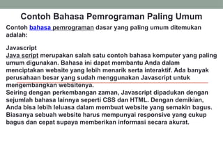 Contoh Bahasa Pemrograman Paling Umum
Contoh bahasa pemrograman dasar yang paling umum ditemukan
adalah:
Javascript
Java script merupakan salah satu contoh bahasa komputer yang paling
umum digunakan. Bahasa ini dapat membantu Anda dalam
menciptakan website yang lebih menarik serta interaktif. Ada banyak
perusahaan besar yang sudah menggunakan Javascript untuk
mengembangkan websitenya.
Seiring dengan perkembangan zaman, Javascript dipadukan dengan
sejumlah bahasa lainnya seperti CSS dan HTML. Dengan demikian,
Anda bisa lebih leluasa dalam membuat website yang semakin bagus.
Biasanya sebuah website harus mempunyai responsive yang cukup
bagus dan cepat supaya memberikan informasi secara akurat.
 