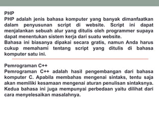 PHP
PHP adalah jenis bahasa komputer yang banyak dimanfaatkan
dalam penyusunan script di website. Script ini dapat
menjalankan sebuah alur yang ditulis oleh programmer supaya
dapat menentukan sistem kerja dari suatu website.
Bahasa ini biasanya dipakai secara gratis, namun Anda harus
cukup memahami tentang script yang ditulis di bahasa
komputer satu ini.
Pemrograman C++
Pemrograman C++ adalah hasil pengembangan dari bahasa
komputer C. Apabila membahas mengenai sintaks, tentu saja
akan memiliki kesamaan mengenai aturan penulisan sintaksnya.
Kedua bahasa ini juga mempunyai perbedaan yaitu dilihat dari
cara menyelesaikan masalahnya.
 