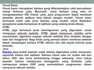 Visual Basic
Visual basic merupakan bahasa yang dikembangkan oleh perusahaan
cukup terkenal yaitu Microsoft. Jenis bahasa yang satu ini
mengedepankan IDE Visual, yaitu para programmer dapat membuat
tampilan desain aplikasi bisa dibuat dengan mudah. Visual basic
termasuk salah satu jenis bahasa yang mudah untuk dilakukan
pengaturan pada komponen di aplikasi yang sedang Anda dibuat.
HTML
HTML juga termasuk jenis pemrograman yang digunakan untuk
menyusun sebuah website. HTML dapat menyusun sintaks serta
menentukan algoritma supaya sebuah website bisa berjalan dengan
baik dan fungsional. Bagi Anda yang pemula dalam membuat website
dapat mempelajari bahasa HTML dahulu dan ada bayak tutorial yang
tersedia.
Java
Bahasa Java sudah populer sejak dahulu digunakan untuk menyusun
sejumlah sistem dan aplikasi. Bahasa mesin satu ini, sudah ada dari
tahun 1991 dan terus berkembang hingga sekarang. Java cukup
populer karena mempunyai keunggulan yang berbeda, yaitu
mempunyai sistem OOP yang memudahkan programmer dalam
menyusun sebuah sintaks.
 