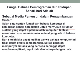 Fungsi Bahasa Pemrograman di Kehidupan
Sehari-hari Adalah
Sebagai Media Penyusun dalam Pengembangan
Sistem
Salah satu contoh fungsi dari bahasa komputer di
kehidupan sehari-hari adalah untuk menyusun sejumlah
sintaks yang dapat dipahami oleh komputer. Sintaks
merupakan susunan-susunan kalimat yang ada di bahasa
komputer.
Dari situlah kita dapat melihat bahwa bahasa komputer ini
tidak dapat ditulis sembarangan. Setiap perintah
mempunyai sintaks yang berbeda sehingga dapat
membuka aplikasi, input data dan lainnya dengan baik.
 