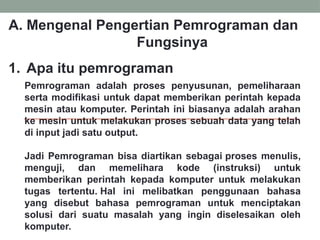 A. Mengenal Pengertian Pemrograman dan
Fungsinya
1. Apa itu pemrograman
Pemrograman adalah proses penyusunan, pemeliharaan
serta modifikasi untuk dapat memberikan perintah kepada
mesin atau komputer. Perintah ini biasanya adalah arahan
ke mesin untuk melakukan proses sebuah data yang telah
di input jadi satu output.
Jadi Pemrograman bisa diartikan sebagai proses menulis,
menguji, dan memelihara kode (instruksi) untuk
memberikan perintah kepada komputer untuk melakukan
tugas tertentu. Hal ini melibatkan penggunaan bahasa
yang disebut bahasa pemrograman untuk menciptakan
solusi dari suatu masalah yang ingin diselesaikan oleh
komputer.
 