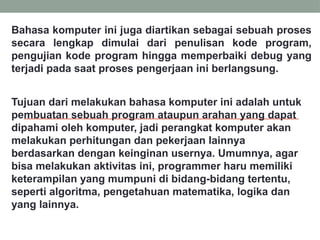 Bahasa komputer ini juga diartikan sebagai sebuah proses
secara lengkap dimulai dari penulisan kode program,
pengujian kode program hingga memperbaiki debug yang
terjadi pada saat proses pengerjaan ini berlangsung.
Tujuan dari melakukan bahasa komputer ini adalah untuk
pembuatan sebuah program ataupun arahan yang dapat
dipahami oleh komputer, jadi perangkat komputer akan
melakukan perhitungan dan pekerjaan lainnya
berdasarkan dengan keinginan usernya. Umumnya, agar
bisa melakukan aktivitas ini, programmer haru memiliki
keterampilan yang mumpuni di bidang-bidang tertentu,
seperti algoritma, pengetahuan matematika, logika dan
yang lainnya.
 